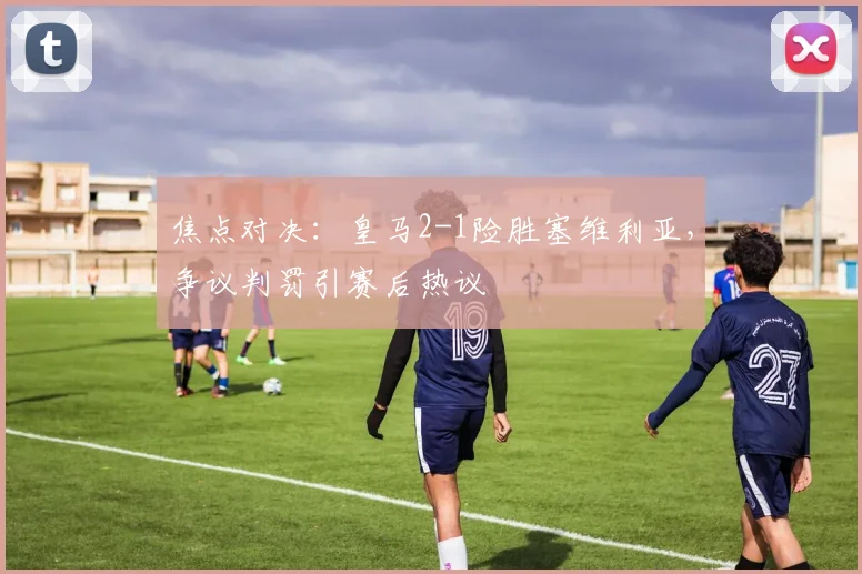 焦点对决：皇马2-1险胜塞维利亚，争议判罚引赛后热议