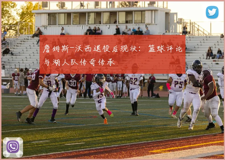 詹姆斯-沃西退役后现状：篮球评论与湖人队传奇传承