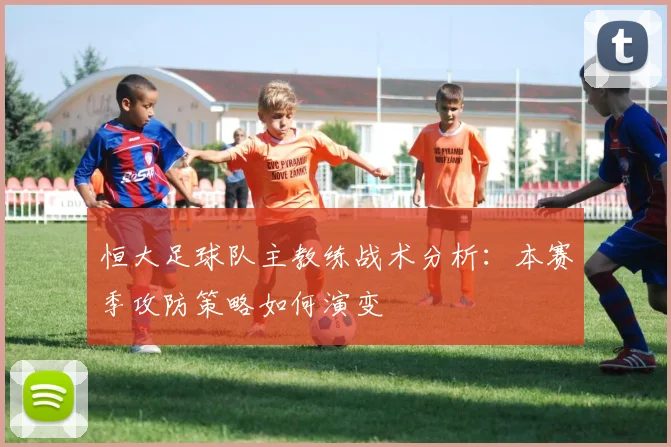恒大足球队主教练战术分析：本赛季攻防策略如何演变