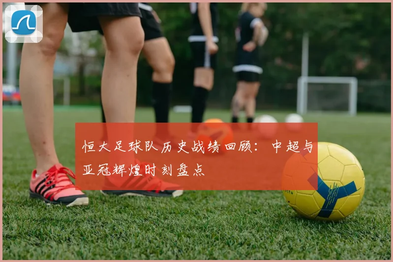 恒大足球队历史战绩回顾：中超与亚冠辉煌时刻盘点