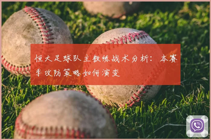 恒大足球队主教练战术分析：本赛季攻防策略如何演变