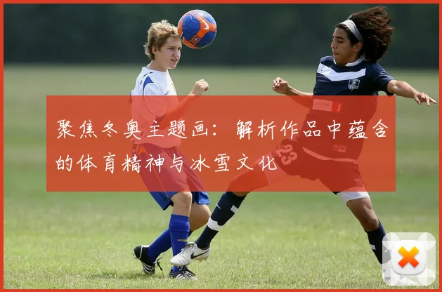 聚焦冬奥主题画：解析作品中蕴含的体育精神与冰雪文化