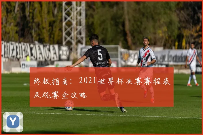 终极指南:2021世界杯决赛赛程表及观赛全攻略