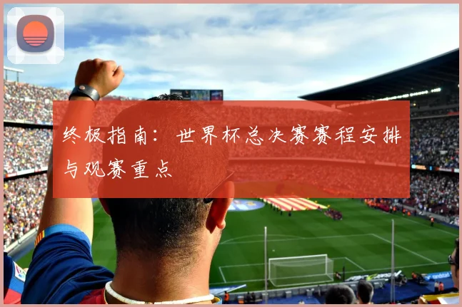 终极指南:世界杯总决赛赛程安排与观赛重点