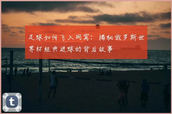 足球如何飞入网窝：揭秘俄罗斯世界杯经典进球的背后故事