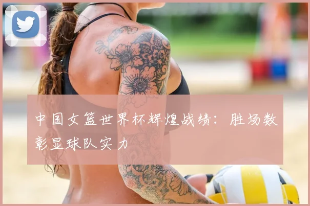 中国女篮世界杯辉煌战绩：胜场数彰显球队实力