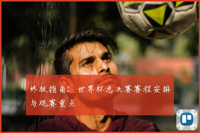终极指南:世界杯总决赛赛程安排与观赛重点