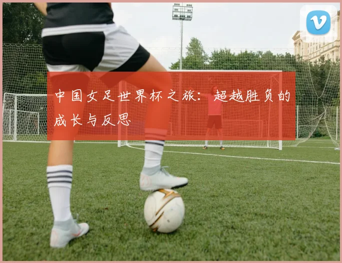 中国女足世界杯之旅：超越胜负的成长与反思
