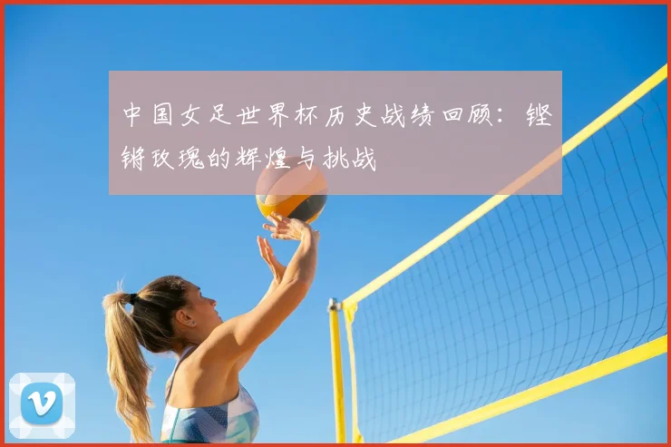 中国女足世界杯历史战绩回顾：铿锵玫瑰的辉煌与挑战