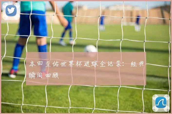 本田圭佑世界杯进球全记录：经典瞬间回顾