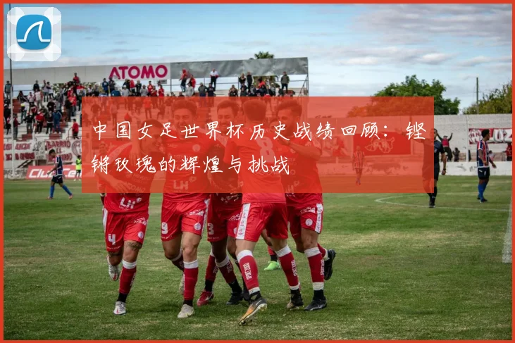 中国女足世界杯历史战绩回顾：铿锵玫瑰的辉煌与挑战