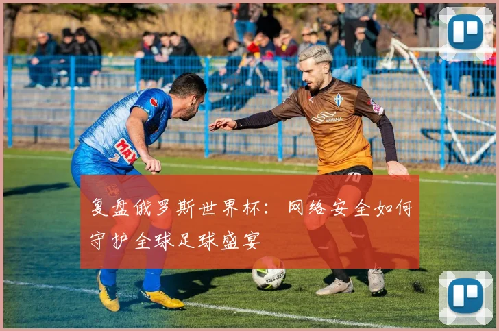 复盘俄罗斯世界杯：网络安全如何守护全球足球盛宴