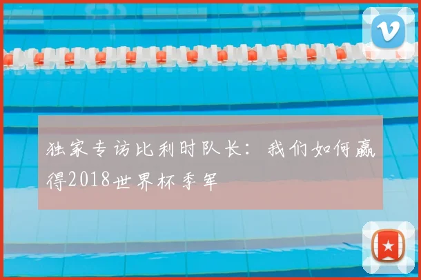 独家专访比利时队长:我们如何赢得2018世界杯季军