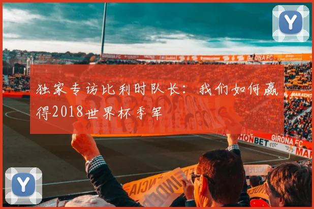 独家专访比利时队长：我们如何赢得2018世界杯季军