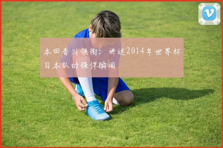 本田香川领衔：讲述2014年世界杯日本队的强悍瞬间