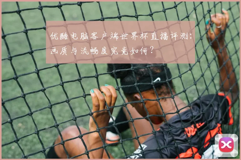 优酷电脑客户端世界杯直播评测：画质与流畅度究竟如何？