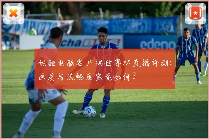 优酷电脑客户端世界杯直播评测:画质与流畅度究竟如何?