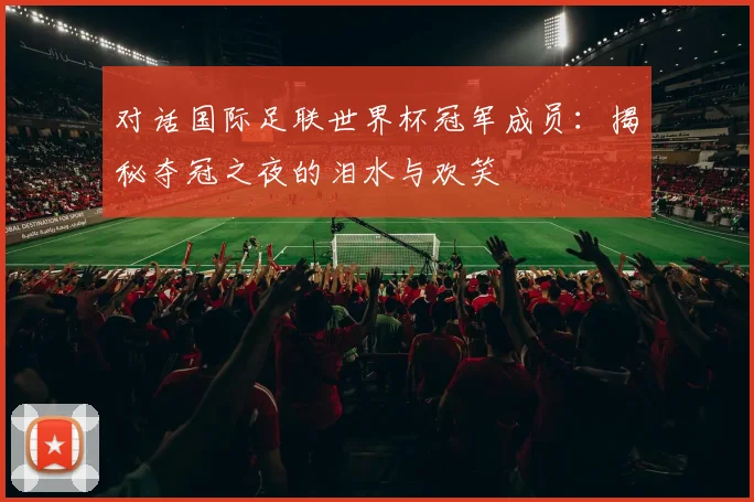 对话国际足联世界杯冠军成员：揭秘夺冠之夜的泪水与欢笑